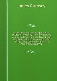 A Short Treatise On the Application of Steam: Whereby Is Clearly Shewn, from Actual Experiments, That Steam May Be Applied to Propel Boats Or Vessels . the Same Principles Are Also Introduced Wit