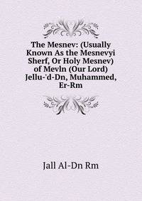 The Mesnev: (Usually Known As the Mesnevyi Sherf, Or Holy Mesnev) of Mevln (Our Lord) Jellu-'d-Dn, Muhammed, Er-Rm