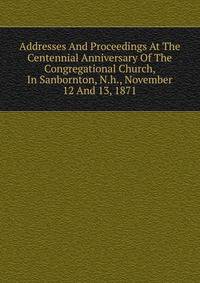 Addresses And Proceedings At The Centennial Anniversary Of The Congregational Church, In Sanbornton, N.h., November 12 And 13, 1871