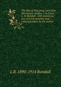 The ibex of Sha-ping, and other Himalayan studies, c by Lieut. L. B. Rundall . with numerous pen and ink sketches and coloured plates by the author