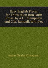 Easy English Pieces for Translation Into Latin Prose, by A.C. Champneys and G.W. Rundall. With Key
