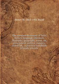 The standard dictionary of facts; history, language, literature, biography, geography, travel, art, government, politics, industry, invention, . a practical handbook of ready referenc