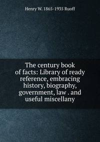 The century book of facts: Library of ready reference, embracing history, biography, government, law . and useful miscellany