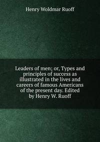 Leaders of men; or, Types and principles of success as illustrated in the lives and careers of famous Americans of the present day. Edited by Henry W. Ruoff