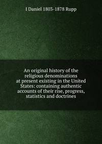 An original history of the religious denominations at present existing in the United States: containing authentic accounts of their rise, progress, statistics and doctrines