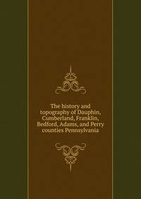 The history and topography of Dauphin, Cumberland, Franklin, Bedford, Adams, and Perry counties Pennsylvania