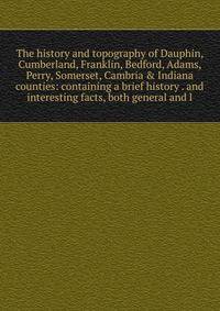 The history and topography of Dauphin, Cumberland, Franklin, Bedford, Adams, Perry, Somerset, Cambria &amp; Indiana counties: containing a brief history . and interesting facts, both general and l
