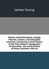 History of Northampton, Lehigh, Monroe, Carbon, and Schuylkill counties: containing a brief history of the first settlers, topography of township, . the early history of these counties: with an
