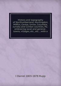 History and topography of Northumberland, Huntingdon, Mifflin, Centre, Union, Columbia, Juniata and Clinton counties, Pa.: embracing local and general . towns, villages, etc., etc. ; with a