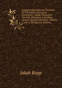 Lagyarorsz?g Helyrajzi T?rt?nete F? Tekintettel Az Ezyh?zi Int?zetekre: Vagyis Nevezetesb V?rosok, Helys?gek, S Azokban L?tezett Egyn?zi Int?zetek, . Volume 1, part 1 (Hungarian Edition)