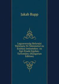 Lagyarorszag Helyrajzi Tortenete Fo Tekintettel Az Ezyhazi Intezetekre: Az Egri Erseki Egyhaz-Tartomany (Hungarian Edition)