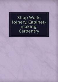 Shop Work; Joinery, Cabinet-making, Carpentry