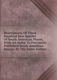 Descriptions Of Three Hundred New Species Of South American Plants, With An Index To Previously Published South American Species By The Same Author