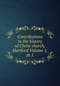 Contributions to the history of Christ church, Hartford Volume 1, pt.1