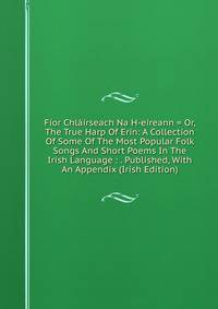 Fior Chlairseach Na H-eireann = Or, The True Harp Of Erin: A Collection Of Some Of The Most Popular Folk Songs And Short Poems In The Irish Language : . Published, With An Appendix (Irish Edition)