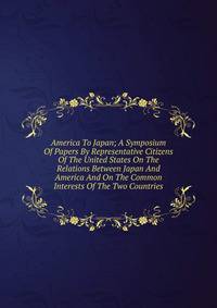 America To Japan; A Symposium Of Papers By Representative Citizens Of The United States On The Relations Between Japan And America And On The Common Interests Of The Two Countries