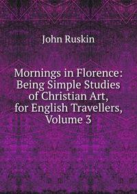 Mornings in Florence: Being Simple Studies of Christian Art, for English Travellers, Volume 3
