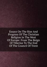 Essays On The Rise And Progress Of The Christian Religion In The West Of Europe: From The Reign Of Tiberius To The End Of The Council Of Trent