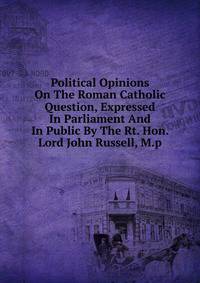 Political Opinions On The Roman Catholic Question, Expressed In Parliament And In Public By The Rt. Hon. Lord John Russell, M.p.