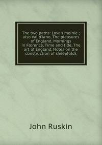 The two paths: Love's meinie ; also Val d'Arno, The pleasures of England, Mornings in Florence, Time and tide, The art of England, Notes on the construction of sheepfolds