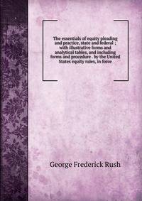 The essentials of equity pleading and practice, state and federal ; with illustrative forms and analytical tables, and including forms and procedure . by the United States equity rules, in force