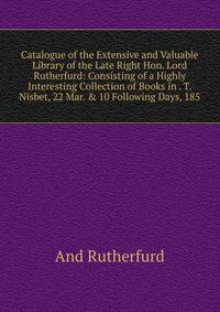 Catalogue of the Extensive and Valuable Library of the Late Right Hon. Lord Rutherfurd: Consisting of a Highly Interesting Collection of Books in . T. Nisbet, 22 Mar. &amp; 10 Following Days, 185