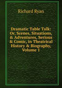 Dramatic Table Talk: Or, Scenes, Situations, &amp; Adventures, Serious &amp; Comic, in Theatrical History &amp; Biography, Volume 1