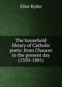 The household library of Catholic poets: from Chaucer to the present day (1350-1881)