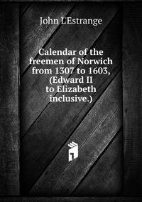 Calendar of the freemen of Norwich from 1307 to 1603, (Edward II to Elizabeth inclusive.)