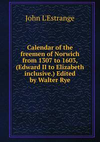 Calendar of the freemen of Norwich from 1307 to 1603, (Edward II to Elizabeth inclusive.) Edited by Walter Rye