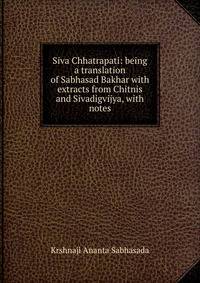 Siva Chhatrapati: being a translation of Sabhasad Bakhar with extracts from Chitnis and Sivadigvijya, with notes