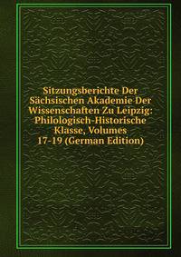Sitzungsberichte Der Sachsischen Akademie Der Wissenschaften Zu Leipzig: Philologisch-Historische Klasse, Volumes 17-19 (German Edition)