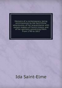 Memoirs of a contemporary; being reminiscences by Ida Saint-Elme, adventuress, of her acquaintance with certain makers of French history, and of her opinions concerning them. From 1790 to 1815