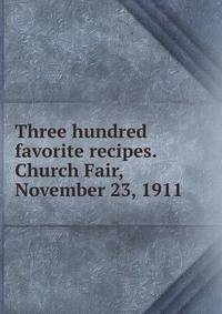 Three hundred favorite recipes. Church Fair, November 23, 1911