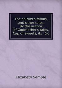 The soldier's family, and other tales. By the author of Godmother's tales, Cup of sweets, &amp;c. &amp;c