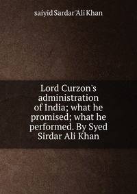Lord Curzon's administration of India; what he promised; what he performed. By Syed Sirdar Ali Khan