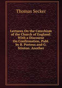 Lectures On the Catechism of the Church of England: With a Discourse On Confirmation, Publ. by B. Porteus and G. Stinton. Another