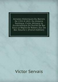 Annales Historiques Du Barrois De 1352 ? 1411: Ou Histoire Politique, Civile, Militaire &amp; Eccl?siastique Du Duch? De Bar Sous Le R?gne De Robert, Duc De Bar, Volume 1 (French Edition)