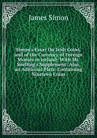Simon's Essay On Irish Coins, and of the Currency of Foreign Monies in Ireland: With Mr. Snelling's Supplement: Also, an Aditional Plate, Containing Nineteen Coins