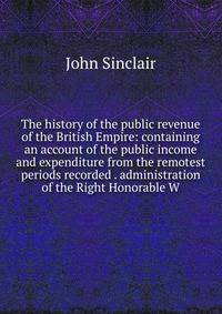 The history of the public revenue of the British Empire: containing an account of the public income and expenditure from the remotest periods recorded . administration of the Right Honorable W