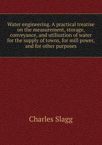 Water engineering. A practical treatise on the measurement, storage, conveyance, and utilisation of water for the supply of towns, for mill power, and for other purposes
