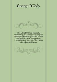 The Life of William Sancroft, Archbishop of Canterbury: Compiled Principally from Original and Scarce Documents : With an Appendix, Containing Fur . Sancroft, Also, a Life of the Learned Henry