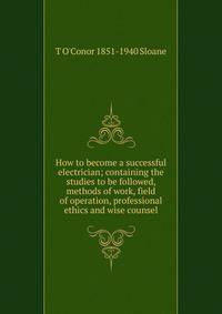How to become a successful electrician; containing the studies to be followed, methods of work, field of operation, professional ethics and wise counsel