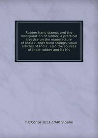 Rubber hand stamps and the manipulation of rubber; a practical treatise on the manufacture of India rubber hand stamps, small articles of India . also the sources of India rubber and its his