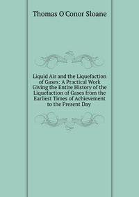 Liquid Air and the Liquefaction of Gases: A Practical Work Giving the Entire History of the Liquefaction of Gases from the Earliest Times of Achievement to the Present Day .
