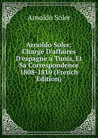 Arnoldo Soler: Charg? D'affaires D'espagne a Tunis, Et Sa Correspondence 1808-1810 (French Edition)