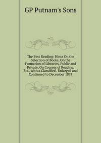 The Best Reading: Hints On the Selection of Books, On the Formation of Libraries, Public and Private, On Courses of Reading, Etc., with a Classified . Enlarged and Continued to December 1874