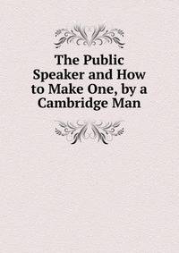 The Public Speaker and How to Make One, by a Cambridge Man
