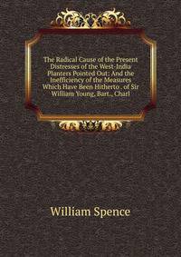 The Radical Cause of the Present Distresses of the West-India Planters Pointed Out: And the Inefficiency of the Measures Which Have Been Hitherto . of Sir William Young, Bart., Charl