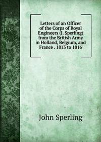 Letters of an Officer of the Corps of Royal Engineers (J. Sperling) from the British Army in Holland, Belgium, and France . 1813 to 1816